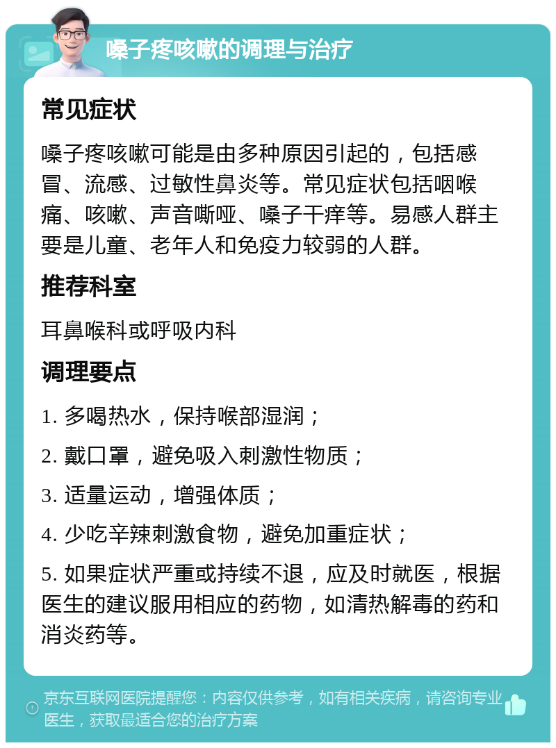 嗓子疼咳嗽的调理与治疗 常见症状 嗓子疼咳嗽可能是由多种原因引起的，包括感冒、流感、过敏性鼻炎等。常见症状包括咽喉痛、咳嗽、声音嘶哑、嗓子干痒等。易感人群主要是儿童、老年人和免疫力较弱的人群。 推荐科室 耳鼻喉科或呼吸内科 调理要点 1. 多喝热水，保持喉部湿润； 2. 戴口罩，避免吸入刺激性物质； 3. 适量运动，增强体质； 4. 少吃辛辣刺激食物，避免加重症状； 5. 如果症状严重或持续不退，应及时就医，根据医生的建议服用相应的药物，如清热解毒的药和消炎药等。