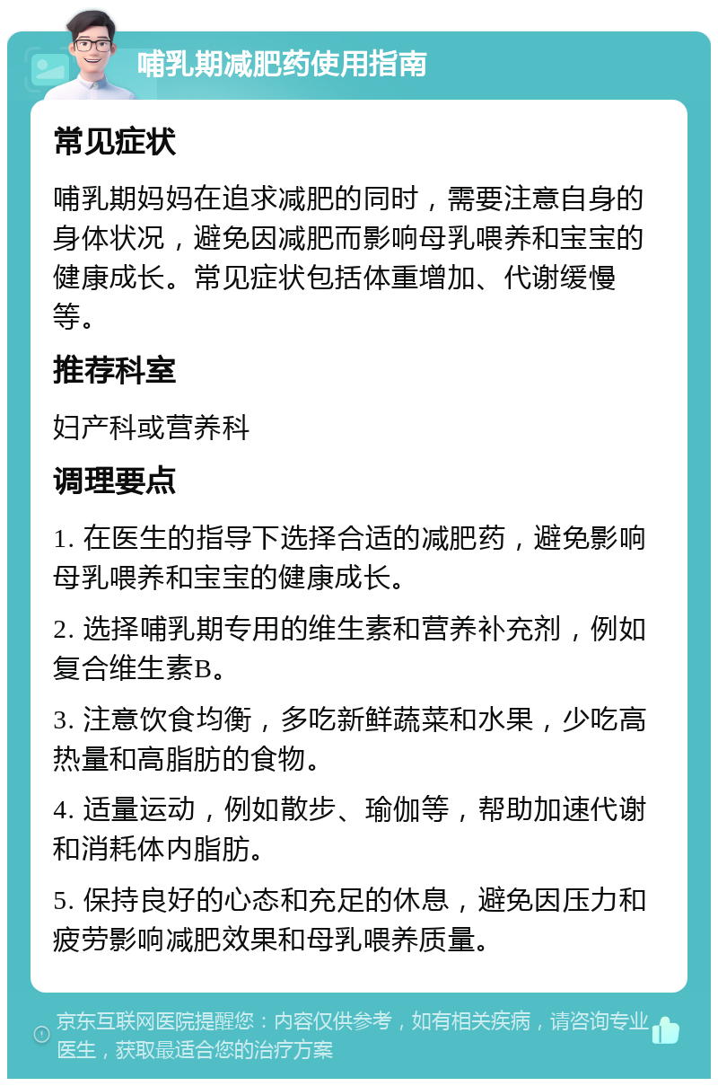 哺乳期减肥药使用指南 常见症状 哺乳期妈妈在追求减肥的同时，需要注意自身的身体状况，避免因减肥而影响母乳喂养和宝宝的健康成长。常见症状包括体重增加、代谢缓慢等。 推荐科室 妇产科或营养科 调理要点 1. 在医生的指导下选择合适的减肥药，避免影响母乳喂养和宝宝的健康成长。 2. 选择哺乳期专用的维生素和营养补充剂，例如复合维生素B。 3. 注意饮食均衡，多吃新鲜蔬菜和水果，少吃高热量和高脂肪的食物。 4. 适量运动，例如散步、瑜伽等，帮助加速代谢和消耗体内脂肪。 5. 保持良好的心态和充足的休息，避免因压力和疲劳影响减肥效果和母乳喂养质量。