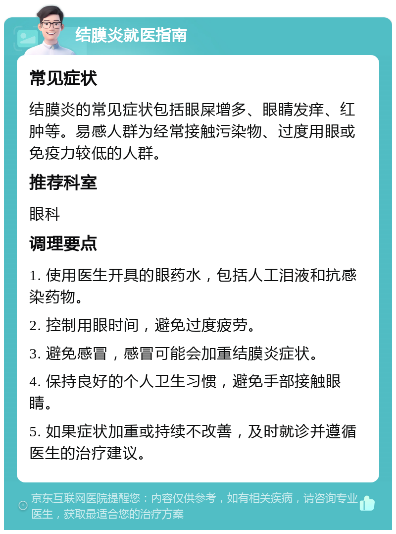 结膜炎就医指南 常见症状 结膜炎的常见症状包括眼屎增多、眼睛发痒、红肿等。易感人群为经常接触污染物、过度用眼或免疫力较低的人群。 推荐科室 眼科 调理要点 1. 使用医生开具的眼药水，包括人工泪液和抗感染药物。 2. 控制用眼时间，避免过度疲劳。 3. 避免感冒，感冒可能会加重结膜炎症状。 4. 保持良好的个人卫生习惯，避免手部接触眼睛。 5. 如果症状加重或持续不改善，及时就诊并遵循医生的治疗建议。