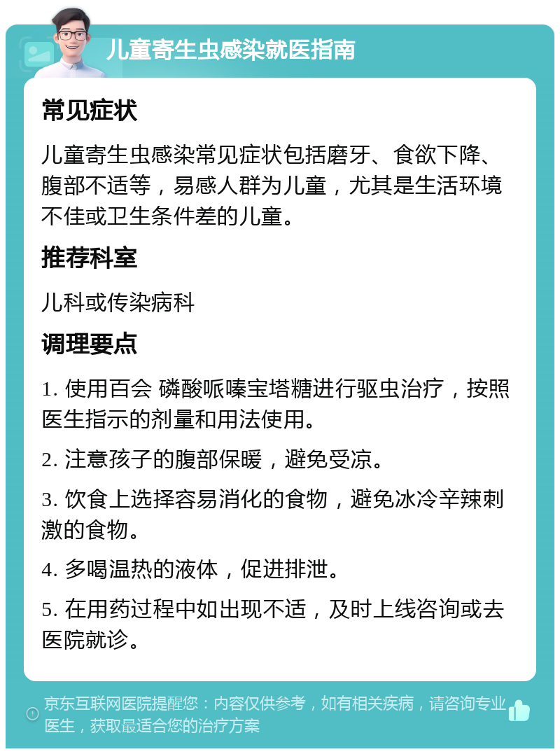 儿童寄生虫感染就医指南 常见症状 儿童寄生虫感染常见症状包括磨牙、食欲下降、腹部不适等，易感人群为儿童，尤其是生活环境不佳或卫生条件差的儿童。 推荐科室 儿科或传染病科 调理要点 1. 使用百会 磷酸哌嗪宝塔糖进行驱虫治疗，按照医生指示的剂量和用法使用。 2. 注意孩子的腹部保暖，避免受凉。 3. 饮食上选择容易消化的食物，避免冰冷辛辣刺激的食物。 4. 多喝温热的液体，促进排泄。 5. 在用药过程中如出现不适，及时上线咨询或去医院就诊。