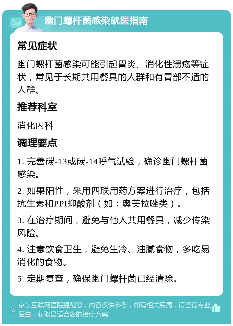 幽门螺杆菌感染就医指南 常见症状 幽门螺杆菌感染可能引起胃炎、消化性溃疡等症状，常见于长期共用餐具的人群和有胃部不适的人群。 推荐科室 消化内科 调理要点 1. 完善碳-13或碳-14呼气试验，确诊幽门螺杆菌感染。 2. 如果阳性，采用四联用药方案进行治疗，包括抗生素和PPI抑酸剂（如：奥美拉唑类）。 3. 在治疗期间，避免与他人共用餐具，减少传染风险。 4. 注意饮食卫生，避免生冷、油腻食物，多吃易消化的食物。 5. 定期复查，确保幽门螺杆菌已经清除。