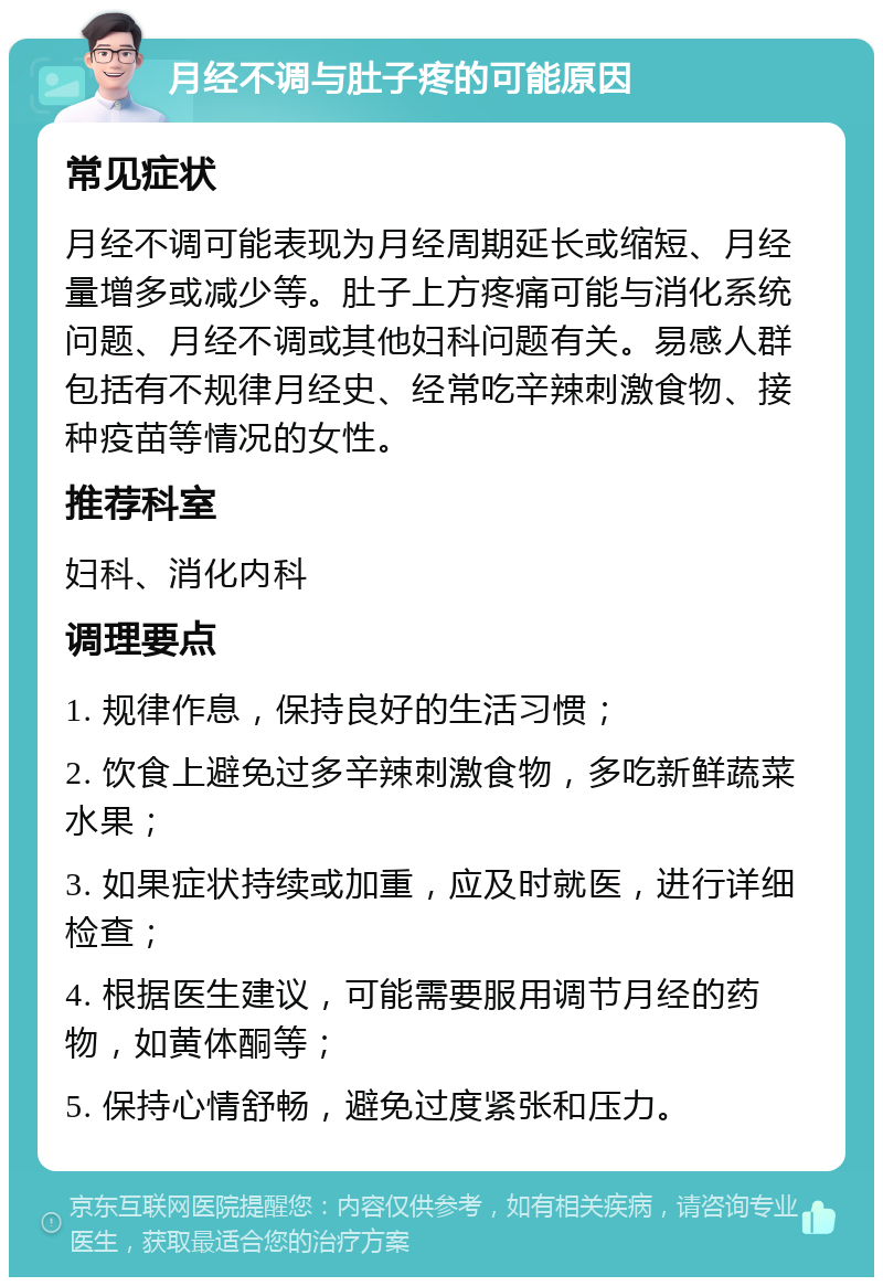 月经不调与肚子疼的可能原因 常见症状 月经不调可能表现为月经周期延长或缩短、月经量增多或减少等。肚子上方疼痛可能与消化系统问题、月经不调或其他妇科问题有关。易感人群包括有不规律月经史、经常吃辛辣刺激食物、接种疫苗等情况的女性。 推荐科室 妇科、消化内科 调理要点 1. 规律作息，保持良好的生活习惯； 2. 饮食上避免过多辛辣刺激食物，多吃新鲜蔬菜水果； 3. 如果症状持续或加重，应及时就医，进行详细检查； 4. 根据医生建议，可能需要服用调节月经的药物，如黄体酮等； 5. 保持心情舒畅，避免过度紧张和压力。