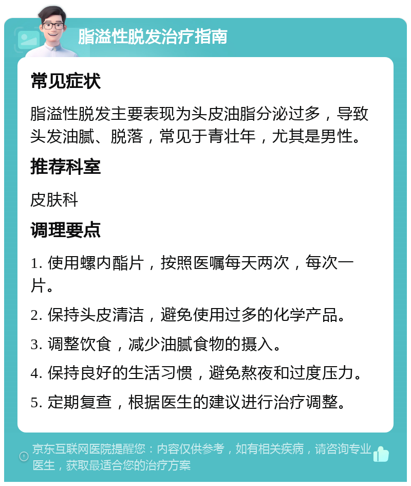 脂溢性脱发治疗指南 常见症状 脂溢性脱发主要表现为头皮油脂分泌过多，导致头发油腻、脱落，常见于青壮年，尤其是男性。 推荐科室 皮肤科 调理要点 1. 使用螺内酯片，按照医嘱每天两次，每次一片。 2. 保持头皮清洁，避免使用过多的化学产品。 3. 调整饮食，减少油腻食物的摄入。 4. 保持良好的生活习惯，避免熬夜和过度压力。 5. 定期复查，根据医生的建议进行治疗调整。