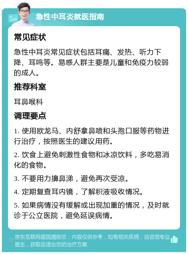 急性中耳炎就医指南 常见症状 急性中耳炎常见症状包括耳痛、发热、听力下降、耳鸣等。易感人群主要是儿童和免疫力较弱的成人。 推荐科室 耳鼻喉科 调理要点 1. 使用欧龙马、内舒拿鼻喷和头孢口服等药物进行治疗，按照医生的建议用药。 2. 饮食上避免刺激性食物和冰凉饮料，多吃易消化的食物。 3. 不要用力擤鼻涕，避免再次受凉。 4. 定期复查耳内镜，了解积液吸收情况。 5. 如果病情没有缓解或出现加重的情况，及时就诊于公立医院，避免延误病情。