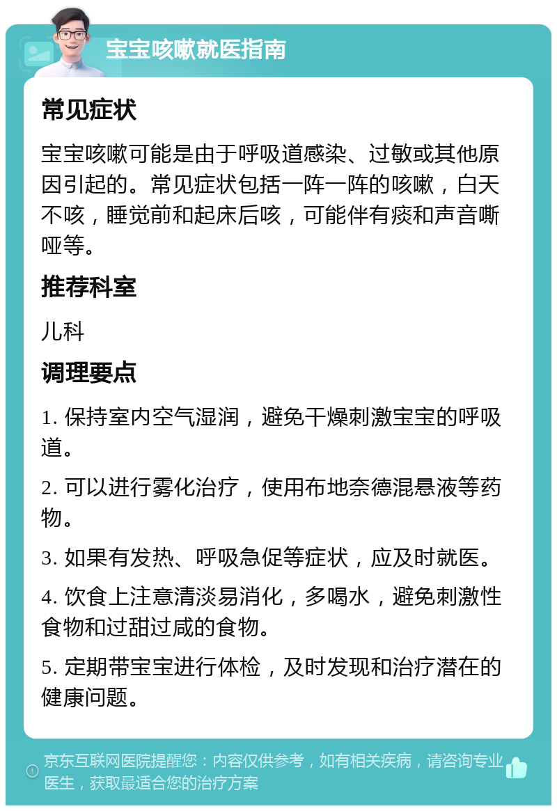 宝宝咳嗽就医指南 常见症状 宝宝咳嗽可能是由于呼吸道感染、过敏或其他原因引起的。常见症状包括一阵一阵的咳嗽，白天不咳，睡觉前和起床后咳，可能伴有痰和声音嘶哑等。 推荐科室 儿科 调理要点 1. 保持室内空气湿润，避免干燥刺激宝宝的呼吸道。 2. 可以进行雾化治疗，使用布地奈德混悬液等药物。 3. 如果有发热、呼吸急促等症状，应及时就医。 4. 饮食上注意清淡易消化，多喝水，避免刺激性食物和过甜过咸的食物。 5. 定期带宝宝进行体检，及时发现和治疗潜在的健康问题。