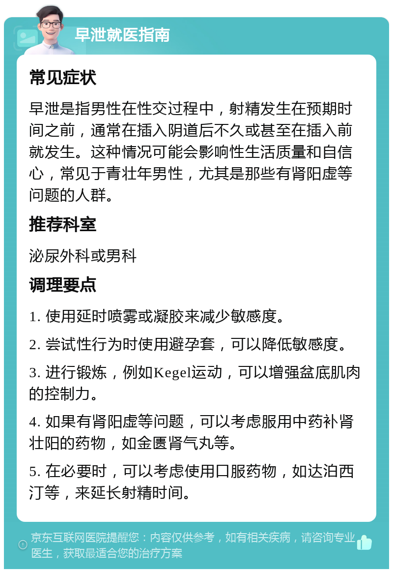 早泄就医指南 常见症状 早泄是指男性在性交过程中，射精发生在预期时间之前，通常在插入阴道后不久或甚至在插入前就发生。这种情况可能会影响性生活质量和自信心，常见于青壮年男性，尤其是那些有肾阳虚等问题的人群。 推荐科室 泌尿外科或男科 调理要点 1. 使用延时喷雾或凝胶来减少敏感度。 2. 尝试性行为时使用避孕套，可以降低敏感度。 3. 进行锻炼，例如Kegel运动，可以增强盆底肌肉的控制力。 4. 如果有肾阳虚等问题，可以考虑服用中药补肾壮阳的药物，如金匮肾气丸等。 5. 在必要时，可以考虑使用口服药物，如达泊西汀等，来延长射精时间。