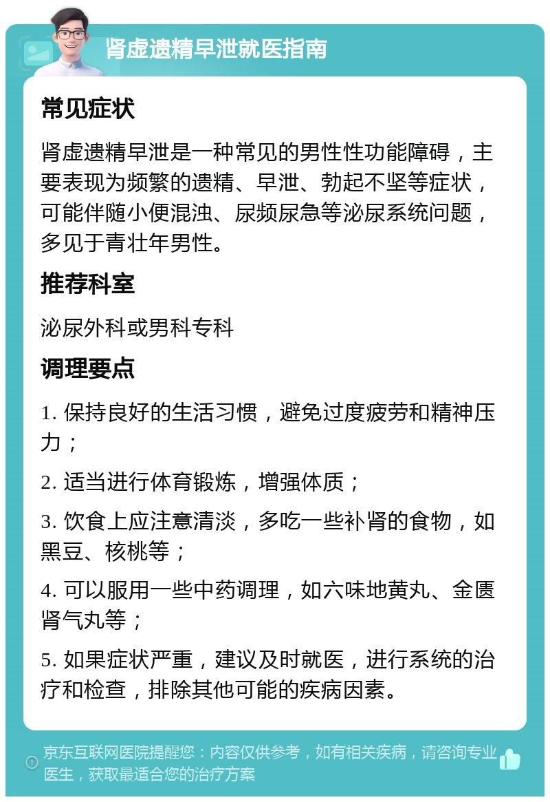 肾虚遗精早泄就医指南 常见症状 肾虚遗精早泄是一种常见的男性性功能障碍，主要表现为频繁的遗精、早泄、勃起不坚等症状，可能伴随小便混浊、尿频尿急等泌尿系统问题，多见于青壮年男性。 推荐科室 泌尿外科或男科专科 调理要点 1. 保持良好的生活习惯，避免过度疲劳和精神压力； 2. 适当进行体育锻炼，增强体质； 3. 饮食上应注意清淡，多吃一些补肾的食物，如黑豆、核桃等； 4. 可以服用一些中药调理，如六味地黄丸、金匮肾气丸等； 5. 如果症状严重，建议及时就医，进行系统的治疗和检查，排除其他可能的疾病因素。