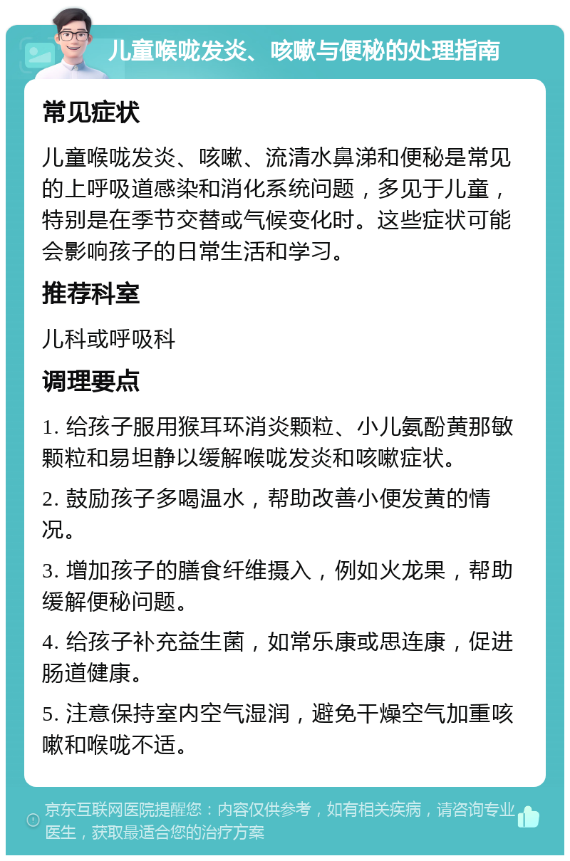 儿童喉咙发炎、咳嗽与便秘的处理指南 常见症状 儿童喉咙发炎、咳嗽、流清水鼻涕和便秘是常见的上呼吸道感染和消化系统问题，多见于儿童，特别是在季节交替或气候变化时。这些症状可能会影响孩子的日常生活和学习。 推荐科室 儿科或呼吸科 调理要点 1. 给孩子服用猴耳环消炎颗粒、小儿氨酚黄那敏颗粒和易坦静以缓解喉咙发炎和咳嗽症状。 2. 鼓励孩子多喝温水，帮助改善小便发黄的情况。 3. 增加孩子的膳食纤维摄入，例如火龙果，帮助缓解便秘问题。 4. 给孩子补充益生菌，如常乐康或思连康，促进肠道健康。 5. 注意保持室内空气湿润，避免干燥空气加重咳嗽和喉咙不适。