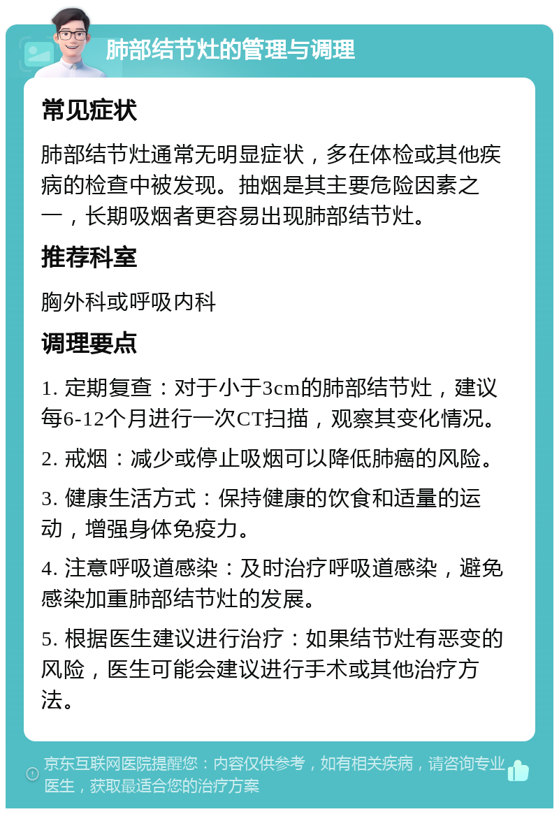 肺部结节灶的管理与调理 常见症状 肺部结节灶通常无明显症状，多在体检或其他疾病的检查中被发现。抽烟是其主要危险因素之一，长期吸烟者更容易出现肺部结节灶。 推荐科室 胸外科或呼吸内科 调理要点 1. 定期复查：对于小于3cm的肺部结节灶，建议每6-12个月进行一次CT扫描，观察其变化情况。 2. 戒烟：减少或停止吸烟可以降低肺癌的风险。 3. 健康生活方式：保持健康的饮食和适量的运动，增强身体免疫力。 4. 注意呼吸道感染：及时治疗呼吸道感染，避免感染加重肺部结节灶的发展。 5. 根据医生建议进行治疗：如果结节灶有恶变的风险，医生可能会建议进行手术或其他治疗方法。