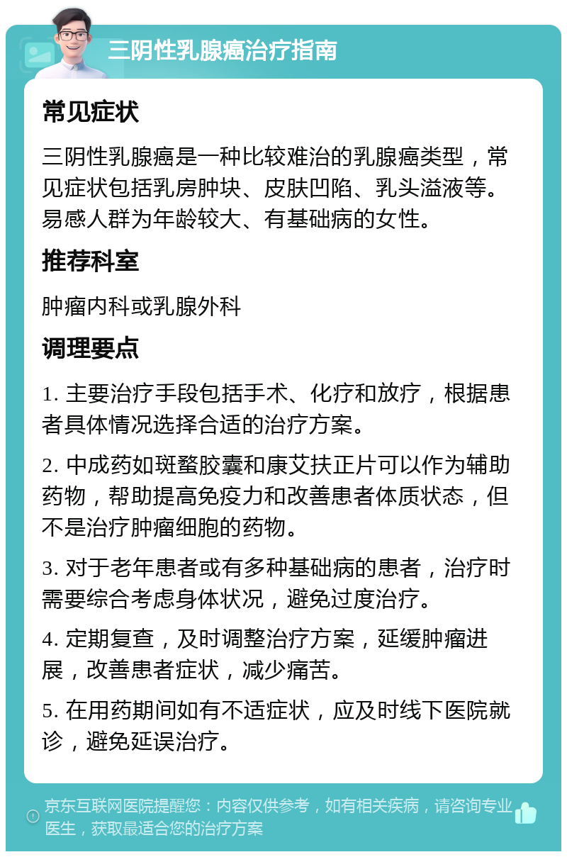 三阴性乳腺癌治疗指南 常见症状 三阴性乳腺癌是一种比较难治的乳腺癌类型，常见症状包括乳房肿块、皮肤凹陷、乳头溢液等。易感人群为年龄较大、有基础病的女性。 推荐科室 肿瘤内科或乳腺外科 调理要点 1. 主要治疗手段包括手术、化疗和放疗，根据患者具体情况选择合适的治疗方案。 2. 中成药如斑蝥胶囊和康艾扶正片可以作为辅助药物，帮助提高免疫力和改善患者体质状态，但不是治疗肿瘤细胞的药物。 3. 对于老年患者或有多种基础病的患者，治疗时需要综合考虑身体状况，避免过度治疗。 4. 定期复查，及时调整治疗方案，延缓肿瘤进展，改善患者症状，减少痛苦。 5. 在用药期间如有不适症状，应及时线下医院就诊，避免延误治疗。