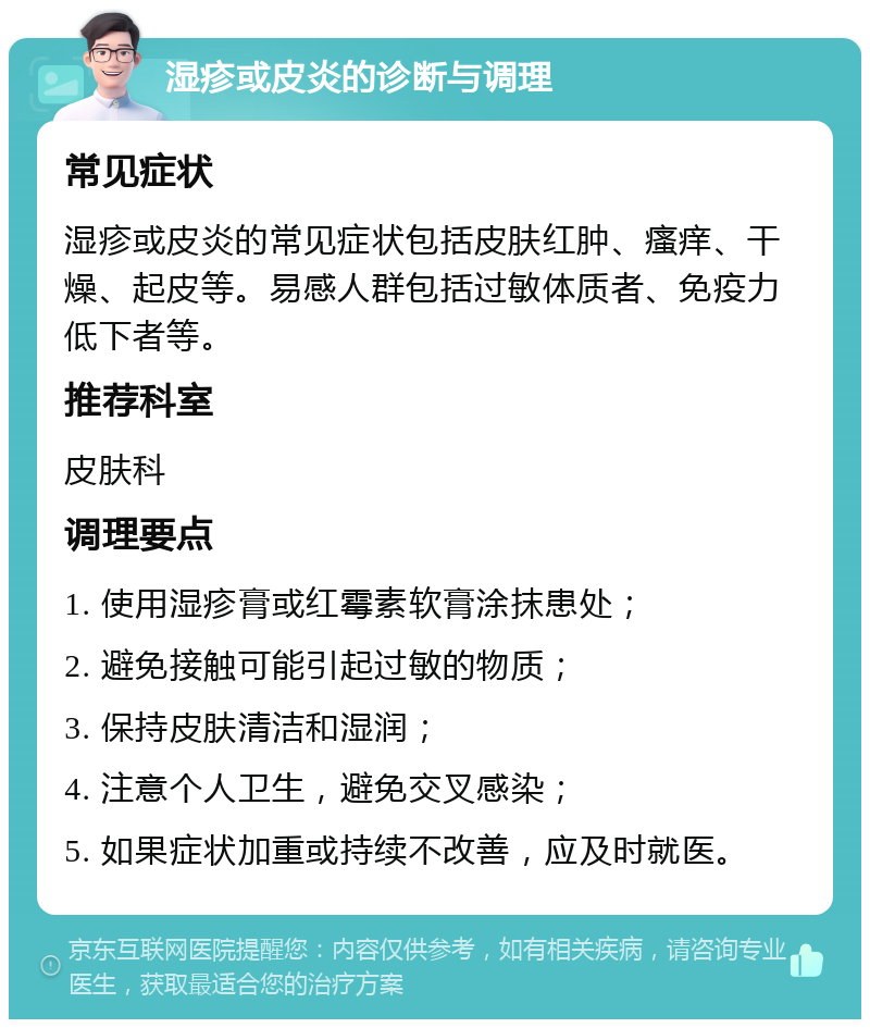 湿疹或皮炎的诊断与调理 常见症状 湿疹或皮炎的常见症状包括皮肤红肿、瘙痒、干燥、起皮等。易感人群包括过敏体质者、免疫力低下者等。 推荐科室 皮肤科 调理要点 1. 使用湿疹膏或红霉素软膏涂抹患处； 2. 避免接触可能引起过敏的物质； 3. 保持皮肤清洁和湿润； 4. 注意个人卫生，避免交叉感染； 5. 如果症状加重或持续不改善，应及时就医。