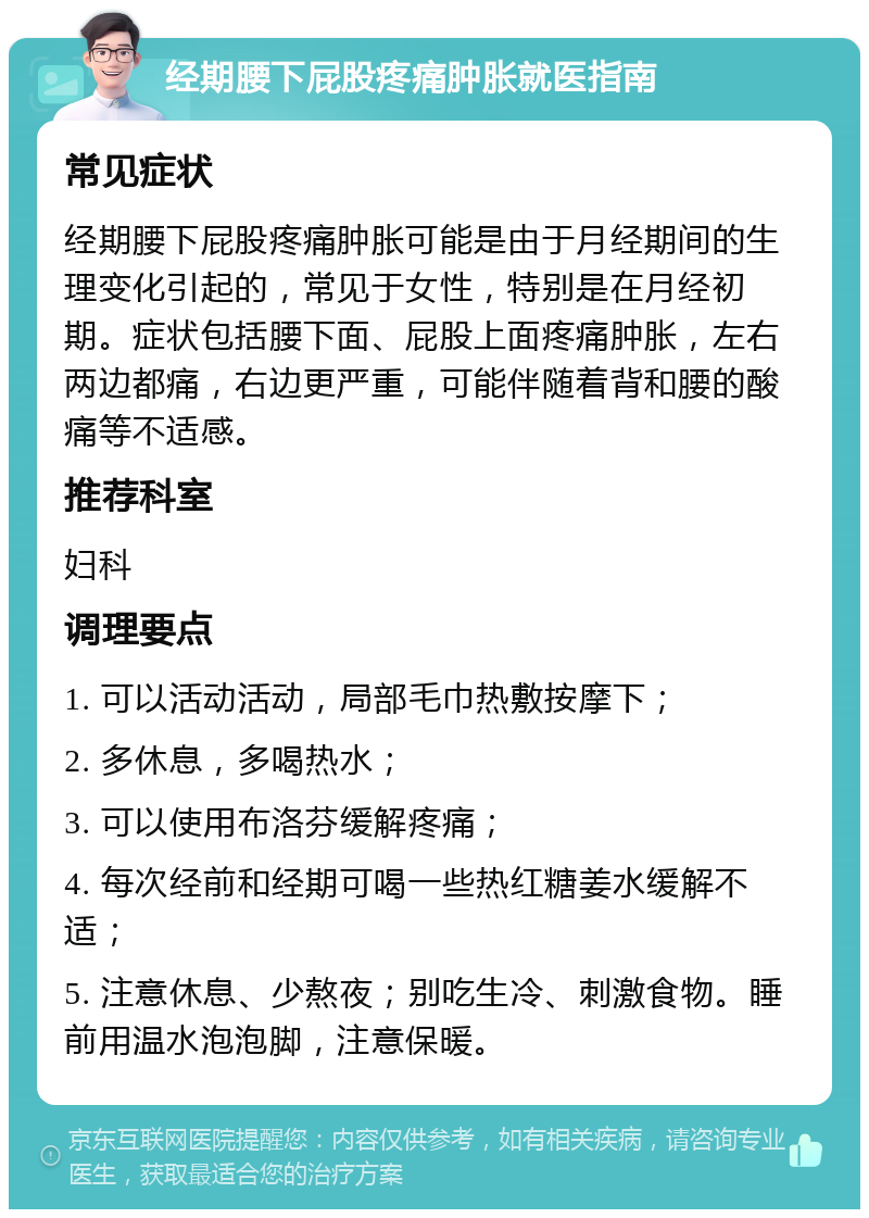 经期腰下屁股疼痛肿胀就医指南 常见症状 经期腰下屁股疼痛肿胀可能是由于月经期间的生理变化引起的，常见于女性，特别是在月经初期。症状包括腰下面、屁股上面疼痛肿胀，左右两边都痛，右边更严重，可能伴随着背和腰的酸痛等不适感。 推荐科室 妇科 调理要点 1. 可以活动活动，局部毛巾热敷按摩下； 2. 多休息，多喝热水； 3. 可以使用布洛芬缓解疼痛； 4. 每次经前和经期可喝一些热红糖姜水缓解不适； 5. 注意休息、少熬夜；别吃生冷、刺激食物。睡前用温水泡泡脚，注意保暖。