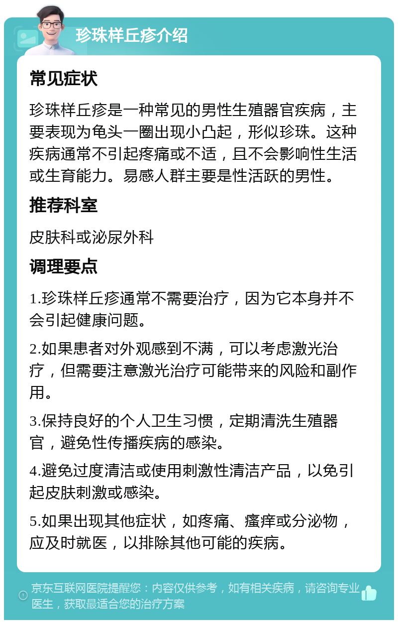 珍珠样丘疹介绍 常见症状 珍珠样丘疹是一种常见的男性生殖器官疾病，主要表现为龟头一圈出现小凸起，形似珍珠。这种疾病通常不引起疼痛或不适，且不会影响性生活或生育能力。易感人群主要是性活跃的男性。 推荐科室 皮肤科或泌尿外科 调理要点 1.珍珠样丘疹通常不需要治疗，因为它本身并不会引起健康问题。 2.如果患者对外观感到不满，可以考虑激光治疗，但需要注意激光治疗可能带来的风险和副作用。 3.保持良好的个人卫生习惯，定期清洗生殖器官，避免性传播疾病的感染。 4.避免过度清洁或使用刺激性清洁产品，以免引起皮肤刺激或感染。 5.如果出现其他症状，如疼痛、瘙痒或分泌物，应及时就医，以排除其他可能的疾病。