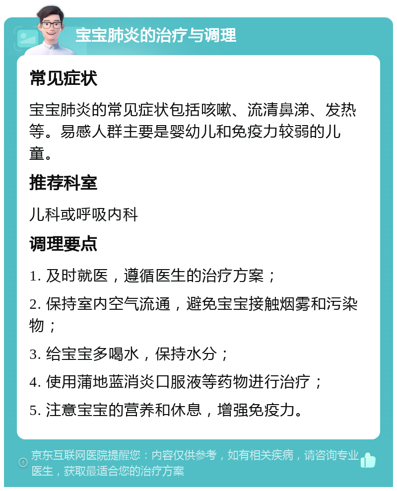 宝宝肺炎的治疗与调理 常见症状 宝宝肺炎的常见症状包括咳嗽、流清鼻涕、发热等。易感人群主要是婴幼儿和免疫力较弱的儿童。 推荐科室 儿科或呼吸内科 调理要点 1. 及时就医，遵循医生的治疗方案； 2. 保持室内空气流通，避免宝宝接触烟雾和污染物； 3. 给宝宝多喝水，保持水分； 4. 使用蒲地蓝消炎口服液等药物进行治疗； 5. 注意宝宝的营养和休息，增强免疫力。