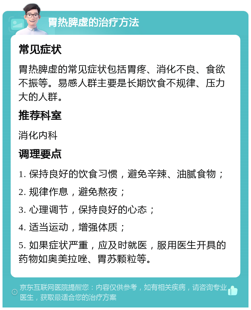 胃热脾虚的治疗方法 常见症状 胃热脾虚的常见症状包括胃疼、消化不良、食欲不振等。易感人群主要是长期饮食不规律、压力大的人群。 推荐科室 消化内科 调理要点 1. 保持良好的饮食习惯，避免辛辣、油腻食物； 2. 规律作息，避免熬夜； 3. 心理调节，保持良好的心态； 4. 适当运动，增强体质； 5. 如果症状严重，应及时就医，服用医生开具的药物如奥美拉唑、胃苏颗粒等。