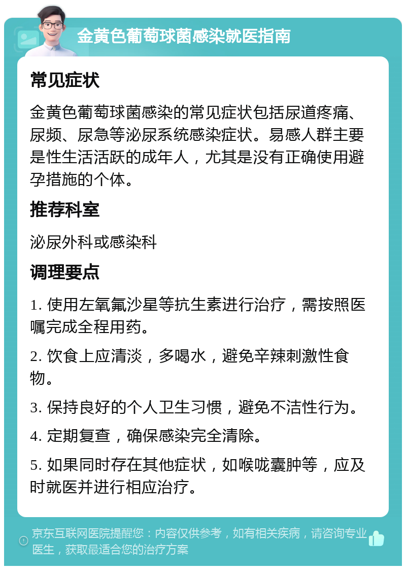 金黄色葡萄球菌感染就医指南 常见症状 金黄色葡萄球菌感染的常见症状包括尿道疼痛、尿频、尿急等泌尿系统感染症状。易感人群主要是性生活活跃的成年人，尤其是没有正确使用避孕措施的个体。 推荐科室 泌尿外科或感染科 调理要点 1. 使用左氧氟沙星等抗生素进行治疗，需按照医嘱完成全程用药。 2. 饮食上应清淡，多喝水，避免辛辣刺激性食物。 3. 保持良好的个人卫生习惯，避免不洁性行为。 4. 定期复查，确保感染完全清除。 5. 如果同时存在其他症状，如喉咙囊肿等，应及时就医并进行相应治疗。