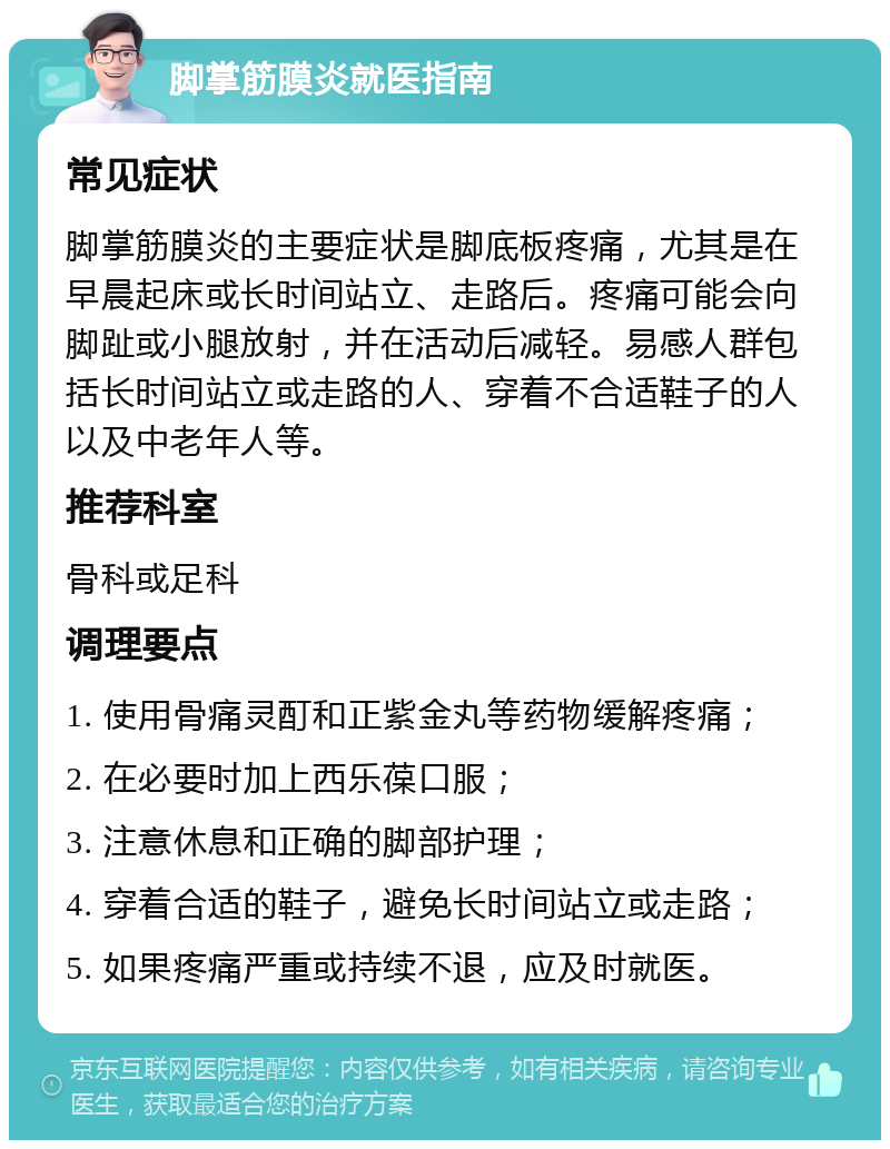 脚掌筋膜炎就医指南 常见症状 脚掌筋膜炎的主要症状是脚底板疼痛，尤其是在早晨起床或长时间站立、走路后。疼痛可能会向脚趾或小腿放射，并在活动后减轻。易感人群包括长时间站立或走路的人、穿着不合适鞋子的人以及中老年人等。 推荐科室 骨科或足科 调理要点 1. 使用骨痛灵酊和正紫金丸等药物缓解疼痛； 2. 在必要时加上西乐葆口服； 3. 注意休息和正确的脚部护理； 4. 穿着合适的鞋子，避免长时间站立或走路； 5. 如果疼痛严重或持续不退，应及时就医。