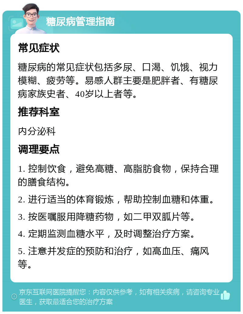 糖尿病管理指南 常见症状 糖尿病的常见症状包括多尿、口渴、饥饿、视力模糊、疲劳等。易感人群主要是肥胖者、有糖尿病家族史者、40岁以上者等。 推荐科室 内分泌科 调理要点 1. 控制饮食，避免高糖、高脂肪食物，保持合理的膳食结构。 2. 进行适当的体育锻炼，帮助控制血糖和体重。 3. 按医嘱服用降糖药物，如二甲双胍片等。 4. 定期监测血糖水平，及时调整治疗方案。 5. 注意并发症的预防和治疗，如高血压、痛风等。