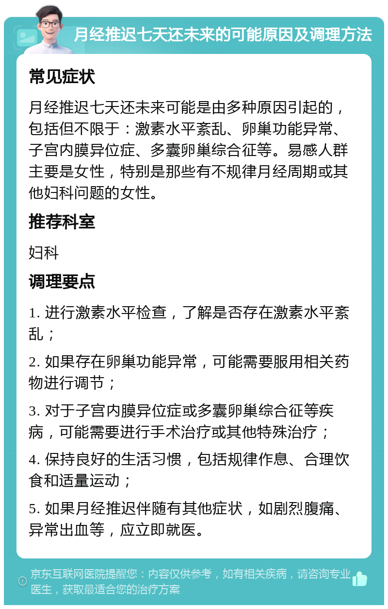 月经推迟七天还未来的可能原因及调理方法 常见症状 月经推迟七天还未来可能是由多种原因引起的，包括但不限于：激素水平紊乱、卵巢功能异常、子宫内膜异位症、多囊卵巢综合征等。易感人群主要是女性，特别是那些有不规律月经周期或其他妇科问题的女性。 推荐科室 妇科 调理要点 1. 进行激素水平检查，了解是否存在激素水平紊乱； 2. 如果存在卵巢功能异常，可能需要服用相关药物进行调节； 3. 对于子宫内膜异位症或多囊卵巢综合征等疾病，可能需要进行手术治疗或其他特殊治疗； 4. 保持良好的生活习惯，包括规律作息、合理饮食和适量运动； 5. 如果月经推迟伴随有其他症状，如剧烈腹痛、异常出血等，应立即就医。