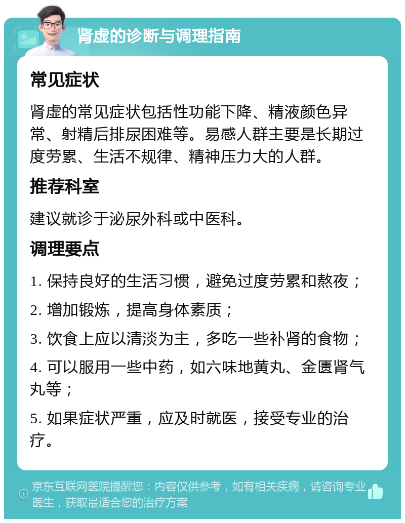 肾虚的诊断与调理指南 常见症状 肾虚的常见症状包括性功能下降、精液颜色异常、射精后排尿困难等。易感人群主要是长期过度劳累、生活不规律、精神压力大的人群。 推荐科室 建议就诊于泌尿外科或中医科。 调理要点 1. 保持良好的生活习惯，避免过度劳累和熬夜； 2. 增加锻炼，提高身体素质； 3. 饮食上应以清淡为主，多吃一些补肾的食物； 4. 可以服用一些中药，如六味地黄丸、金匮肾气丸等； 5. 如果症状严重，应及时就医，接受专业的治疗。