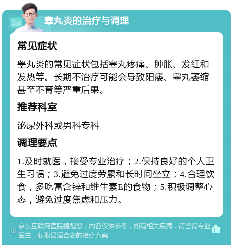 睾丸炎的治疗与调理 常见症状 睾丸炎的常见症状包括睾丸疼痛、肿胀、发红和发热等。长期不治疗可能会导致阳痿、睾丸萎缩甚至不育等严重后果。 推荐科室 泌尿外科或男科专科 调理要点 1.及时就医，接受专业治疗；2.保持良好的个人卫生习惯；3.避免过度劳累和长时间坐立；4.合理饮食，多吃富含锌和维生素E的食物；5.积极调整心态，避免过度焦虑和压力。