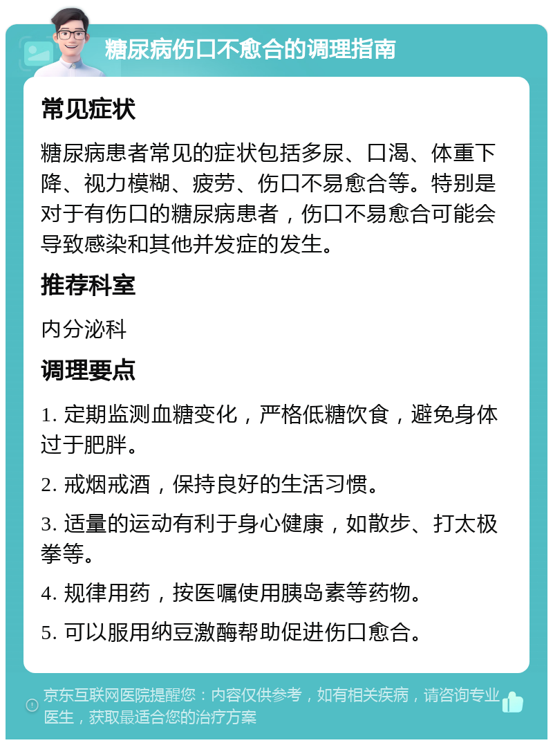 糖尿病伤口不愈合的调理指南 常见症状 糖尿病患者常见的症状包括多尿、口渴、体重下降、视力模糊、疲劳、伤口不易愈合等。特别是对于有伤口的糖尿病患者，伤口不易愈合可能会导致感染和其他并发症的发生。 推荐科室 内分泌科 调理要点 1. 定期监测血糖变化，严格低糖饮食，避免身体过于肥胖。 2. 戒烟戒酒，保持良好的生活习惯。 3. 适量的运动有利于身心健康，如散步、打太极拳等。 4. 规律用药，按医嘱使用胰岛素等药物。 5. 可以服用纳豆激酶帮助促进伤口愈合。