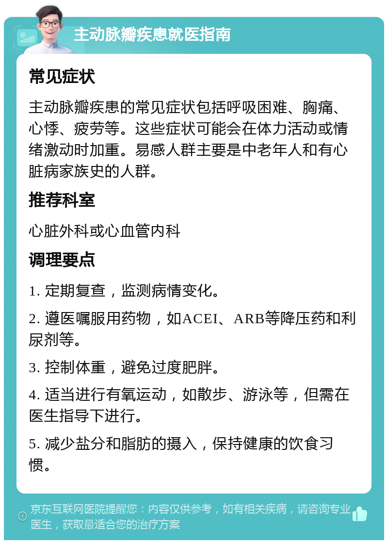 主动脉瓣疾患就医指南 常见症状 主动脉瓣疾患的常见症状包括呼吸困难、胸痛、心悸、疲劳等。这些症状可能会在体力活动或情绪激动时加重。易感人群主要是中老年人和有心脏病家族史的人群。 推荐科室 心脏外科或心血管内科 调理要点 1. 定期复查，监测病情变化。 2. 遵医嘱服用药物，如ACEI、ARB等降压药和利尿剂等。 3. 控制体重，避免过度肥胖。 4. 适当进行有氧运动，如散步、游泳等，但需在医生指导下进行。 5. 减少盐分和脂肪的摄入，保持健康的饮食习惯。