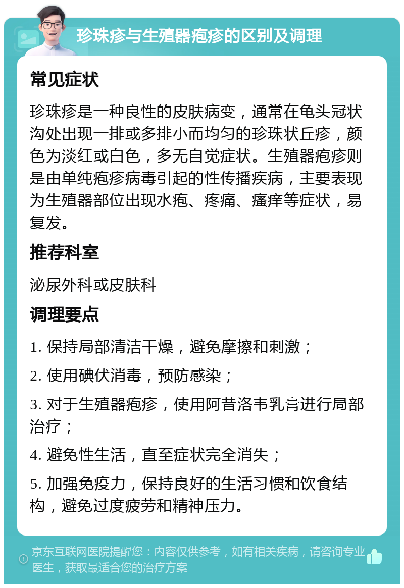 珍珠疹与生殖器疱疹的区别及调理 常见症状 珍珠疹是一种良性的皮肤病变，通常在龟头冠状沟处出现一排或多排小而均匀的珍珠状丘疹，颜色为淡红或白色，多无自觉症状。生殖器疱疹则是由单纯疱疹病毒引起的性传播疾病，主要表现为生殖器部位出现水疱、疼痛、瘙痒等症状，易复发。 推荐科室 泌尿外科或皮肤科 调理要点 1. 保持局部清洁干燥，避免摩擦和刺激； 2. 使用碘伏消毒，预防感染； 3. 对于生殖器疱疹，使用阿昔洛韦乳膏进行局部治疗； 4. 避免性生活，直至症状完全消失； 5. 加强免疫力，保持良好的生活习惯和饮食结构，避免过度疲劳和精神压力。