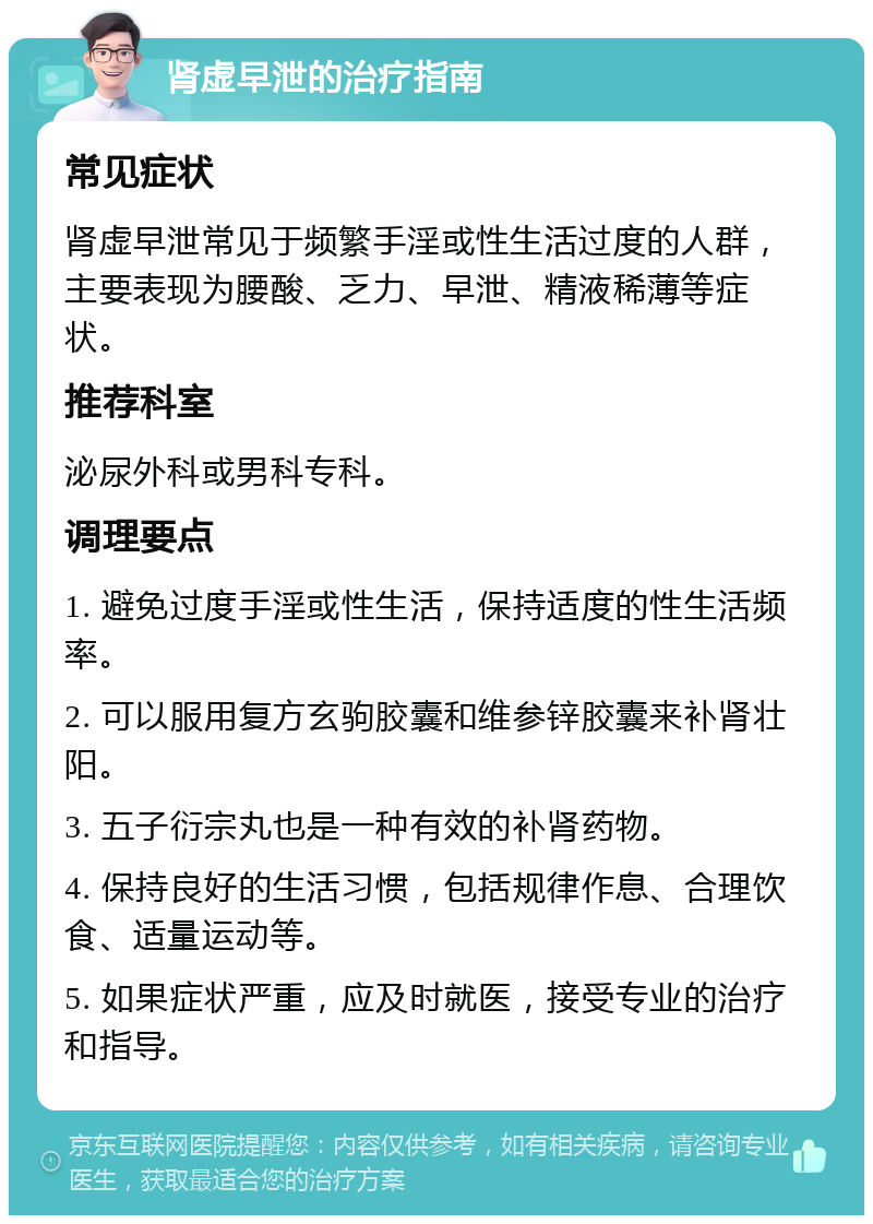 肾虚早泄的治疗指南 常见症状 肾虚早泄常见于频繁手淫或性生活过度的人群，主要表现为腰酸、乏力、早泄、精液稀薄等症状。 推荐科室 泌尿外科或男科专科。 调理要点 1. 避免过度手淫或性生活，保持适度的性生活频率。 2. 可以服用复方玄驹胶囊和维参锌胶囊来补肾壮阳。 3. 五子衍宗丸也是一种有效的补肾药物。 4. 保持良好的生活习惯，包括规律作息、合理饮食、适量运动等。 5. 如果症状严重，应及时就医，接受专业的治疗和指导。