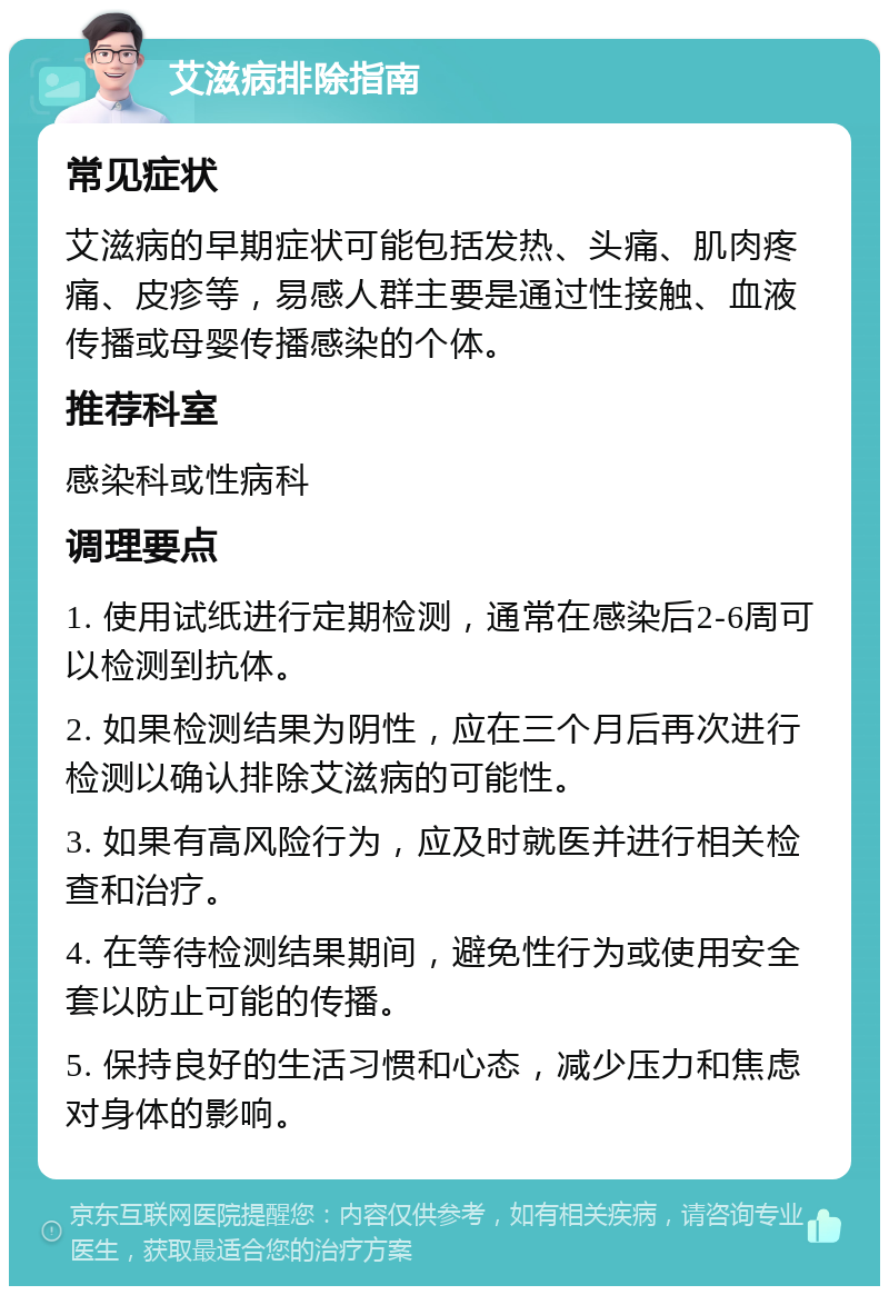 艾滋病排除指南 常见症状 艾滋病的早期症状可能包括发热、头痛、肌肉疼痛、皮疹等，易感人群主要是通过性接触、血液传播或母婴传播感染的个体。 推荐科室 感染科或性病科 调理要点 1. 使用试纸进行定期检测，通常在感染后2-6周可以检测到抗体。 2. 如果检测结果为阴性，应在三个月后再次进行检测以确认排除艾滋病的可能性。 3. 如果有高风险行为，应及时就医并进行相关检查和治疗。 4. 在等待检测结果期间，避免性行为或使用安全套以防止可能的传播。 5. 保持良好的生活习惯和心态，减少压力和焦虑对身体的影响。