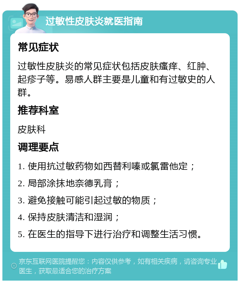 过敏性皮肤炎就医指南 常见症状 过敏性皮肤炎的常见症状包括皮肤瘙痒、红肿、起疹子等。易感人群主要是儿童和有过敏史的人群。 推荐科室 皮肤科 调理要点 1. 使用抗过敏药物如西替利嗪或氯雷他定； 2. 局部涂抹地奈德乳膏； 3. 避免接触可能引起过敏的物质； 4. 保持皮肤清洁和湿润； 5. 在医生的指导下进行治疗和调整生活习惯。