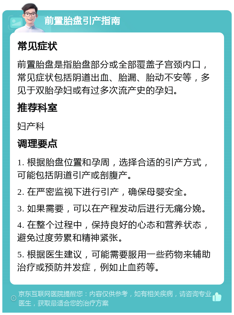 前置胎盘引产指南 常见症状 前置胎盘是指胎盘部分或全部覆盖子宫颈内口，常见症状包括阴道出血、胎漏、胎动不安等，多见于双胎孕妇或有过多次流产史的孕妇。 推荐科室 妇产科 调理要点 1. 根据胎盘位置和孕周，选择合适的引产方式，可能包括阴道引产或剖腹产。 2. 在严密监视下进行引产，确保母婴安全。 3. 如果需要，可以在产程发动后进行无痛分娩。 4. 在整个过程中，保持良好的心态和营养状态，避免过度劳累和精神紧张。 5. 根据医生建议，可能需要服用一些药物来辅助治疗或预防并发症，例如止血药等。