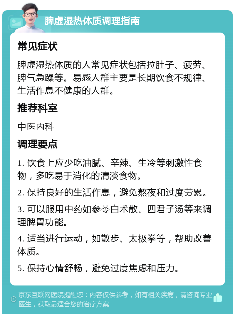 脾虚湿热体质调理指南 常见症状 脾虚湿热体质的人常见症状包括拉肚子、疲劳、脾气急躁等。易感人群主要是长期饮食不规律、生活作息不健康的人群。 推荐科室 中医内科 调理要点 1. 饮食上应少吃油腻、辛辣、生冷等刺激性食物，多吃易于消化的清淡食物。 2. 保持良好的生活作息，避免熬夜和过度劳累。 3. 可以服用中药如参苓白术散、四君子汤等来调理脾胃功能。 4. 适当进行运动，如散步、太极拳等，帮助改善体质。 5. 保持心情舒畅，避免过度焦虑和压力。