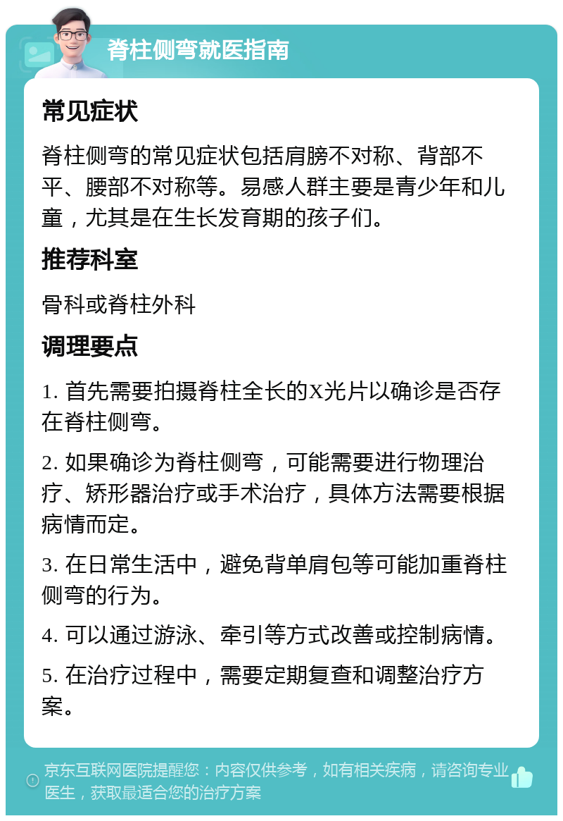 脊柱侧弯就医指南 常见症状 脊柱侧弯的常见症状包括肩膀不对称、背部不平、腰部不对称等。易感人群主要是青少年和儿童，尤其是在生长发育期的孩子们。 推荐科室 骨科或脊柱外科 调理要点 1. 首先需要拍摄脊柱全长的X光片以确诊是否存在脊柱侧弯。 2. 如果确诊为脊柱侧弯，可能需要进行物理治疗、矫形器治疗或手术治疗，具体方法需要根据病情而定。 3. 在日常生活中，避免背单肩包等可能加重脊柱侧弯的行为。 4. 可以通过游泳、牵引等方式改善或控制病情。 5. 在治疗过程中，需要定期复查和调整治疗方案。