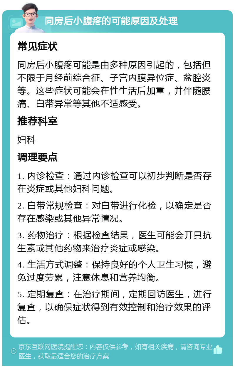 同房后小腹疼的可能原因及处理 常见症状 同房后小腹疼可能是由多种原因引起的，包括但不限于月经前综合征、子宫内膜异位症、盆腔炎等。这些症状可能会在性生活后加重，并伴随腰痛、白带异常等其他不适感受。 推荐科室 妇科 调理要点 1. 内诊检查：通过内诊检查可以初步判断是否存在炎症或其他妇科问题。 2. 白带常规检查：对白带进行化验，以确定是否存在感染或其他异常情况。 3. 药物治疗：根据检查结果，医生可能会开具抗生素或其他药物来治疗炎症或感染。 4. 生活方式调整：保持良好的个人卫生习惯，避免过度劳累，注意休息和营养均衡。 5. 定期复查：在治疗期间，定期回访医生，进行复查，以确保症状得到有效控制和治疗效果的评估。