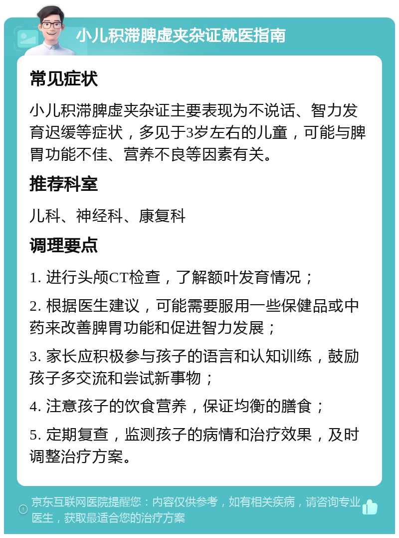 小儿积滞脾虚夹杂证就医指南 常见症状 小儿积滞脾虚夹杂证主要表现为不说话、智力发育迟缓等症状，多见于3岁左右的儿童，可能与脾胃功能不佳、营养不良等因素有关。 推荐科室 儿科、神经科、康复科 调理要点 1. 进行头颅CT检查，了解额叶发育情况； 2. 根据医生建议，可能需要服用一些保健品或中药来改善脾胃功能和促进智力发展； 3. 家长应积极参与孩子的语言和认知训练，鼓励孩子多交流和尝试新事物； 4. 注意孩子的饮食营养，保证均衡的膳食； 5. 定期复查，监测孩子的病情和治疗效果，及时调整治疗方案。