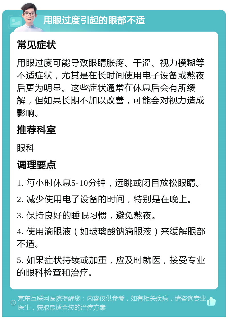 用眼过度引起的眼部不适 常见症状 用眼过度可能导致眼睛胀疼、干涩、视力模糊等不适症状，尤其是在长时间使用电子设备或熬夜后更为明显。这些症状通常在休息后会有所缓解，但如果长期不加以改善，可能会对视力造成影响。 推荐科室 眼科 调理要点 1. 每小时休息5-10分钟，远眺或闭目放松眼睛。 2. 减少使用电子设备的时间，特别是在晚上。 3. 保持良好的睡眠习惯，避免熬夜。 4. 使用滴眼液（如玻璃酸钠滴眼液）来缓解眼部不适。 5. 如果症状持续或加重，应及时就医，接受专业的眼科检查和治疗。