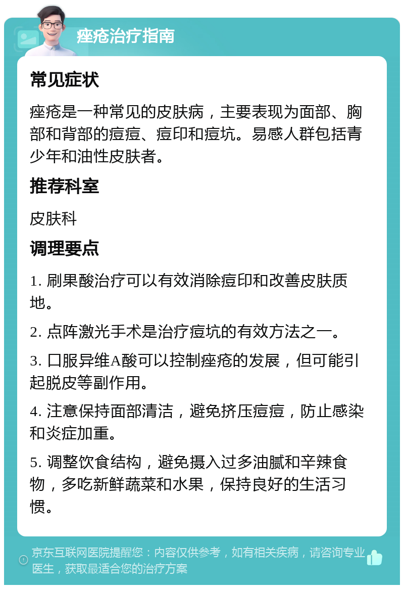 痤疮治疗指南 常见症状 痤疮是一种常见的皮肤病，主要表现为面部、胸部和背部的痘痘、痘印和痘坑。易感人群包括青少年和油性皮肤者。 推荐科室 皮肤科 调理要点 1. 刷果酸治疗可以有效消除痘印和改善皮肤质地。 2. 点阵激光手术是治疗痘坑的有效方法之一。 3. 口服异维A酸可以控制痤疮的发展，但可能引起脱皮等副作用。 4. 注意保持面部清洁，避免挤压痘痘，防止感染和炎症加重。 5. 调整饮食结构，避免摄入过多油腻和辛辣食物，多吃新鲜蔬菜和水果，保持良好的生活习惯。