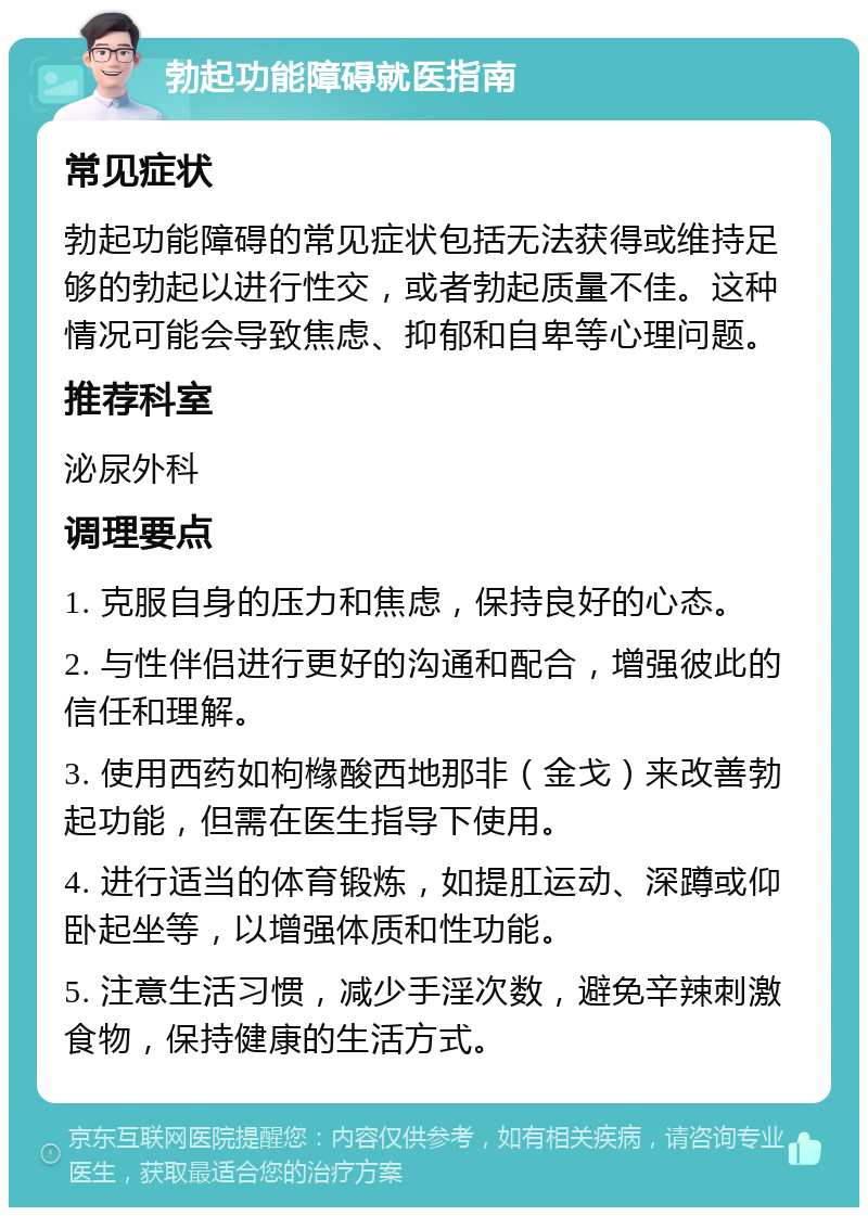 勃起功能障碍就医指南 常见症状 勃起功能障碍的常见症状包括无法获得或维持足够的勃起以进行性交，或者勃起质量不佳。这种情况可能会导致焦虑、抑郁和自卑等心理问题。 推荐科室 泌尿外科 调理要点 1. 克服自身的压力和焦虑，保持良好的心态。 2. 与性伴侣进行更好的沟通和配合，增强彼此的信任和理解。 3. 使用西药如枸橼酸西地那非（金戈）来改善勃起功能，但需在医生指导下使用。 4. 进行适当的体育锻炼，如提肛运动、深蹲或仰卧起坐等，以增强体质和性功能。 5. 注意生活习惯，减少手淫次数，避免辛辣刺激食物，保持健康的生活方式。