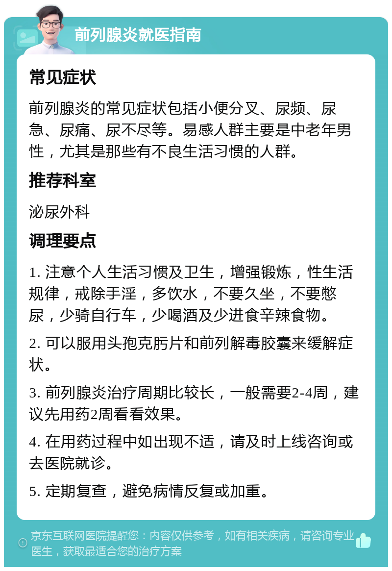 前列腺炎就医指南 常见症状 前列腺炎的常见症状包括小便分叉、尿频、尿急、尿痛、尿不尽等。易感人群主要是中老年男性，尤其是那些有不良生活习惯的人群。 推荐科室 泌尿外科 调理要点 1. 注意个人生活习惯及卫生，增强锻炼，性生活规律，戒除手淫，多饮水，不要久坐，不要憋尿，少骑自行车，少喝酒及少进食辛辣食物。 2. 可以服用头孢克肟片和前列解毒胶囊来缓解症状。 3. 前列腺炎治疗周期比较长，一般需要2-4周，建议先用药2周看看效果。 4. 在用药过程中如出现不适，请及时上线咨询或去医院就诊。 5. 定期复查，避免病情反复或加重。