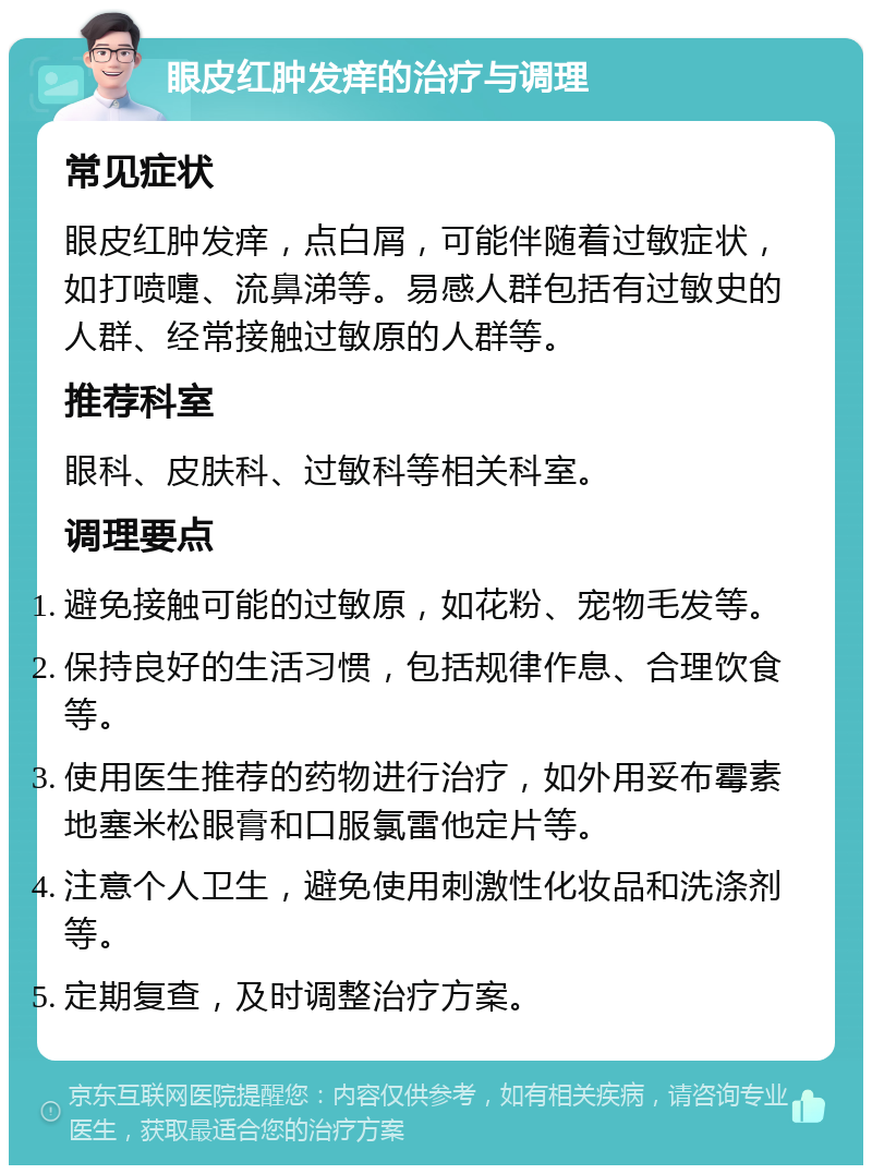 眼皮红肿发痒的治疗与调理 常见症状 眼皮红肿发痒，点白屑，可能伴随着过敏症状，如打喷嚏、流鼻涕等。易感人群包括有过敏史的人群、经常接触过敏原的人群等。 推荐科室 眼科、皮肤科、过敏科等相关科室。 调理要点 避免接触可能的过敏原，如花粉、宠物毛发等。 保持良好的生活习惯，包括规律作息、合理饮食等。 使用医生推荐的药物进行治疗，如外用妥布霉素地塞米松眼膏和口服氯雷他定片等。 注意个人卫生，避免使用刺激性化妆品和洗涤剂等。 定期复查，及时调整治疗方案。