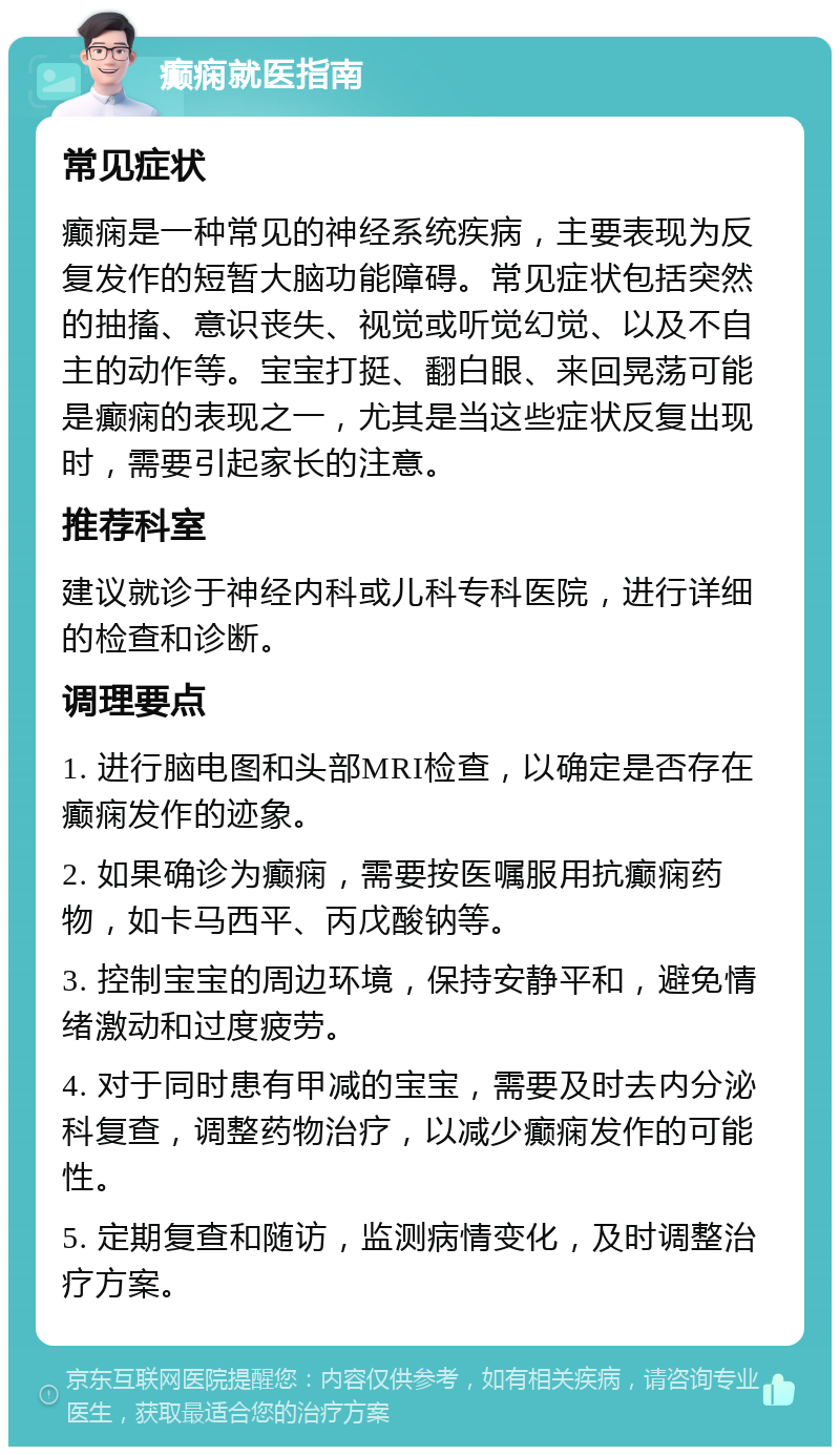 癫痫就医指南 常见症状 癫痫是一种常见的神经系统疾病，主要表现为反复发作的短暂大脑功能障碍。常见症状包括突然的抽搐、意识丧失、视觉或听觉幻觉、以及不自主的动作等。宝宝打挺、翻白眼、来回晃荡可能是癫痫的表现之一，尤其是当这些症状反复出现时，需要引起家长的注意。 推荐科室 建议就诊于神经内科或儿科专科医院，进行详细的检查和诊断。 调理要点 1. 进行脑电图和头部MRI检查，以确定是否存在癫痫发作的迹象。 2. 如果确诊为癫痫，需要按医嘱服用抗癫痫药物，如卡马西平、丙戊酸钠等。 3. 控制宝宝的周边环境，保持安静平和，避免情绪激动和过度疲劳。 4. 对于同时患有甲减的宝宝，需要及时去内分泌科复查，调整药物治疗，以减少癫痫发作的可能性。 5. 定期复查和随访，监测病情变化，及时调整治疗方案。