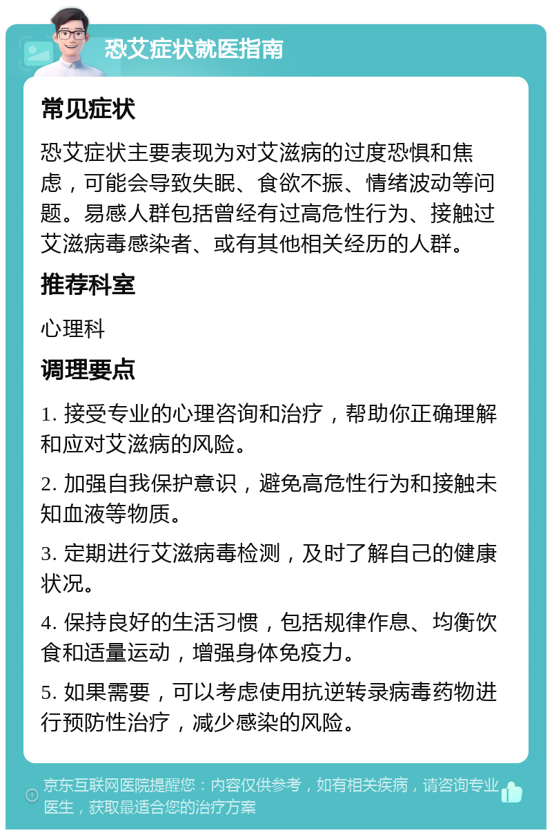 恐艾症状就医指南 常见症状 恐艾症状主要表现为对艾滋病的过度恐惧和焦虑，可能会导致失眠、食欲不振、情绪波动等问题。易感人群包括曾经有过高危性行为、接触过艾滋病毒感染者、或有其他相关经历的人群。 推荐科室 心理科 调理要点 1. 接受专业的心理咨询和治疗，帮助你正确理解和应对艾滋病的风险。 2. 加强自我保护意识，避免高危性行为和接触未知血液等物质。 3. 定期进行艾滋病毒检测，及时了解自己的健康状况。 4. 保持良好的生活习惯，包括规律作息、均衡饮食和适量运动，增强身体免疫力。 5. 如果需要，可以考虑使用抗逆转录病毒药物进行预防性治疗，减少感染的风险。