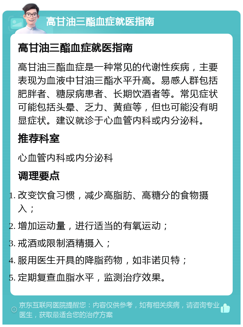 高甘油三酯血症就医指南 高甘油三酯血症就医指南 高甘油三酯血症是一种常见的代谢性疾病，主要表现为血液中甘油三酯水平升高。易感人群包括肥胖者、糖尿病患者、长期饮酒者等。常见症状可能包括头晕、乏力、黄疸等，但也可能没有明显症状。建议就诊于心血管内科或内分泌科。 推荐科室 心血管内科或内分泌科 调理要点 改变饮食习惯，减少高脂肪、高糖分的食物摄入； 增加运动量，进行适当的有氧运动； 戒酒或限制酒精摄入； 服用医生开具的降脂药物，如非诺贝特； 定期复查血脂水平，监测治疗效果。