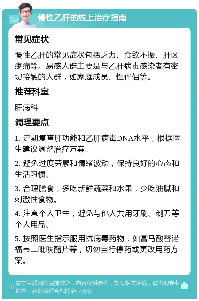 慢性乙肝的线上治疗指南 常见症状 慢性乙肝的常见症状包括乏力、食欲不振、肝区疼痛等。易感人群主要是与乙肝病毒感染者有密切接触的人群，如家庭成员、性伴侣等。 推荐科室 肝病科 调理要点 1. 定期复查肝功能和乙肝病毒DNA水平，根据医生建议调整治疗方案。 2. 避免过度劳累和情绪波动，保持良好的心态和生活习惯。 3. 合理膳食，多吃新鲜蔬菜和水果，少吃油腻和刺激性食物。 4. 注意个人卫生，避免与他人共用牙刷、剃刀等个人用品。 5. 按照医生指示服用抗病毒药物，如富马酸替诺福韦二吡呋酯片等，切勿自行停药或更改用药方案。