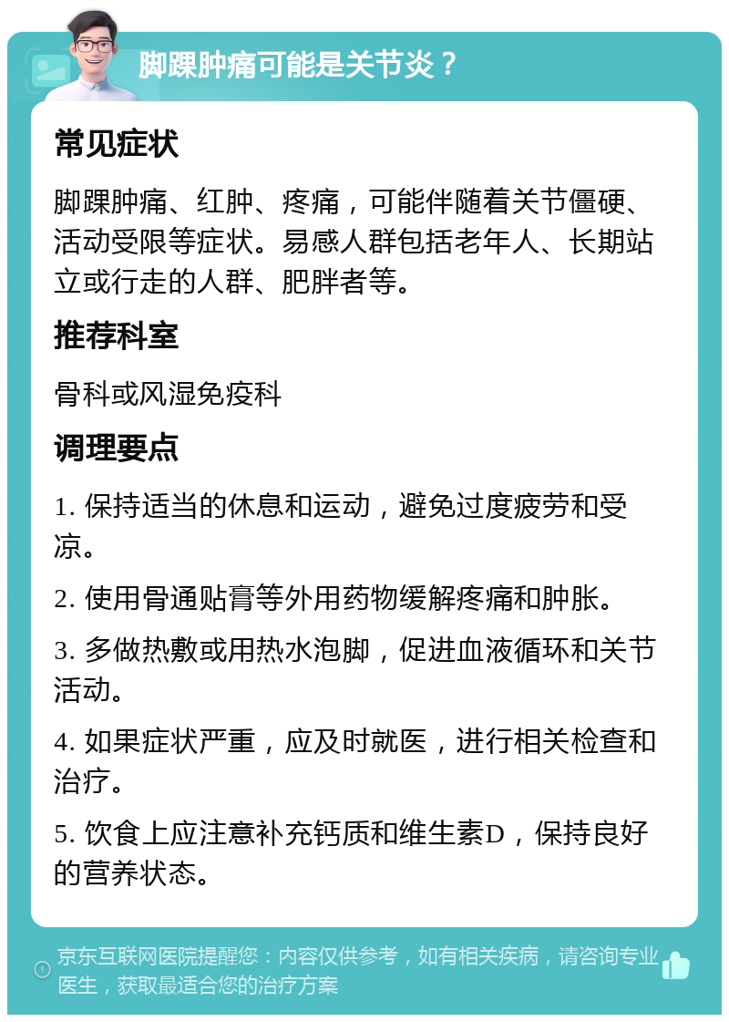 脚踝肿痛可能是关节炎？ 常见症状 脚踝肿痛、红肿、疼痛，可能伴随着关节僵硬、活动受限等症状。易感人群包括老年人、长期站立或行走的人群、肥胖者等。 推荐科室 骨科或风湿免疫科 调理要点 1. 保持适当的休息和运动，避免过度疲劳和受凉。 2. 使用骨通贴膏等外用药物缓解疼痛和肿胀。 3. 多做热敷或用热水泡脚，促进血液循环和关节活动。 4. 如果症状严重，应及时就医，进行相关检查和治疗。 5. 饮食上应注意补充钙质和维生素D，保持良好的营养状态。