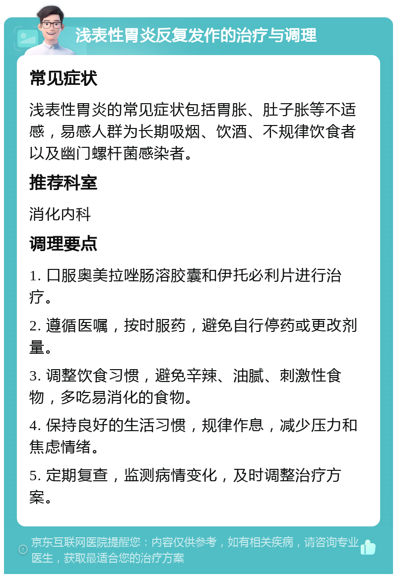 浅表性胃炎反复发作的治疗与调理 常见症状 浅表性胃炎的常见症状包括胃胀、肚子胀等不适感，易感人群为长期吸烟、饮酒、不规律饮食者以及幽门螺杆菌感染者。 推荐科室 消化内科 调理要点 1. 口服奥美拉唑肠溶胶囊和伊托必利片进行治疗。 2. 遵循医嘱，按时服药，避免自行停药或更改剂量。 3. 调整饮食习惯，避免辛辣、油腻、刺激性食物，多吃易消化的食物。 4. 保持良好的生活习惯，规律作息，减少压力和焦虑情绪。 5. 定期复查，监测病情变化，及时调整治疗方案。