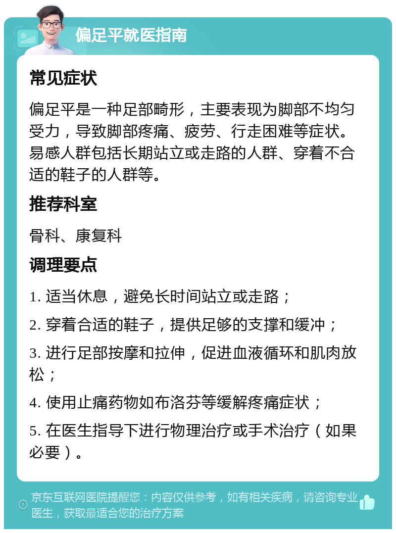 偏足平就医指南 常见症状 偏足平是一种足部畸形，主要表现为脚部不均匀受力，导致脚部疼痛、疲劳、行走困难等症状。易感人群包括长期站立或走路的人群、穿着不合适的鞋子的人群等。 推荐科室 骨科、康复科 调理要点 1. 适当休息，避免长时间站立或走路； 2. 穿着合适的鞋子，提供足够的支撑和缓冲； 3. 进行足部按摩和拉伸，促进血液循环和肌肉放松； 4. 使用止痛药物如布洛芬等缓解疼痛症状； 5. 在医生指导下进行物理治疗或手术治疗（如果必要）。