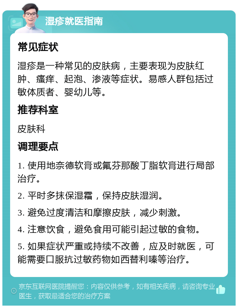 湿疹就医指南 常见症状 湿疹是一种常见的皮肤病，主要表现为皮肤红肿、瘙痒、起泡、渗液等症状。易感人群包括过敏体质者、婴幼儿等。 推荐科室 皮肤科 调理要点 1. 使用地奈德软膏或氟芬那酸丁脂软膏进行局部治疗。 2. 平时多抹保湿霜，保持皮肤湿润。 3. 避免过度清洁和摩擦皮肤，减少刺激。 4. 注意饮食，避免食用可能引起过敏的食物。 5. 如果症状严重或持续不改善，应及时就医，可能需要口服抗过敏药物如西替利嗪等治疗。