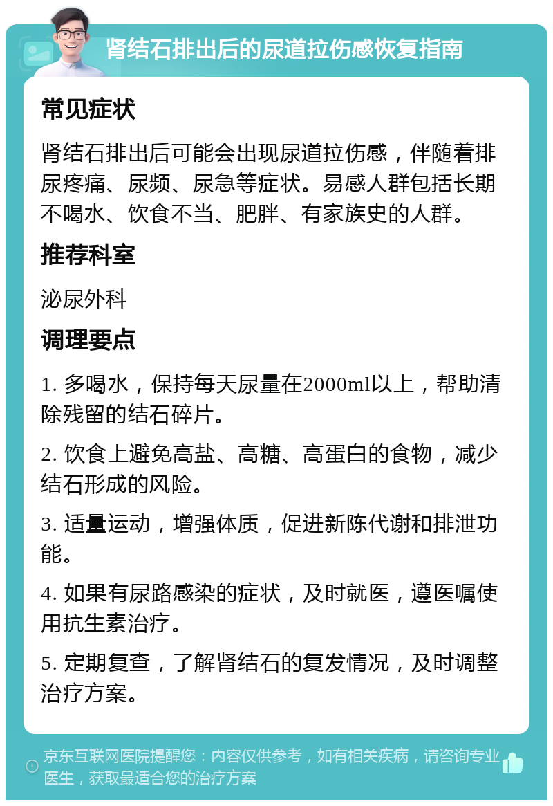 肾结石排出后的尿道拉伤感恢复指南 常见症状 肾结石排出后可能会出现尿道拉伤感，伴随着排尿疼痛、尿频、尿急等症状。易感人群包括长期不喝水、饮食不当、肥胖、有家族史的人群。 推荐科室 泌尿外科 调理要点 1. 多喝水，保持每天尿量在2000ml以上，帮助清除残留的结石碎片。 2. 饮食上避免高盐、高糖、高蛋白的食物，减少结石形成的风险。 3. 适量运动，增强体质，促进新陈代谢和排泄功能。 4. 如果有尿路感染的症状，及时就医，遵医嘱使用抗生素治疗。 5. 定期复查，了解肾结石的复发情况，及时调整治疗方案。